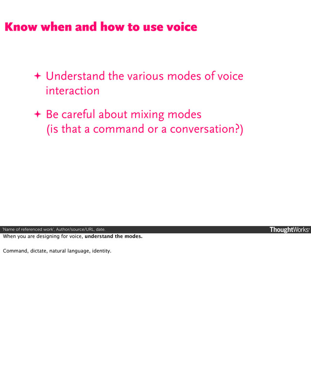 ‘Name of referenced work’, Author/source/URL, date.
✦ Understand the various modes of voice
interaction
✦ Be careful about mixing modes
(is that a command or a conversation?)
Know when and how to use voice
When you are designing for voice, understand the modes.
Command, dictate, natural language, identity.
