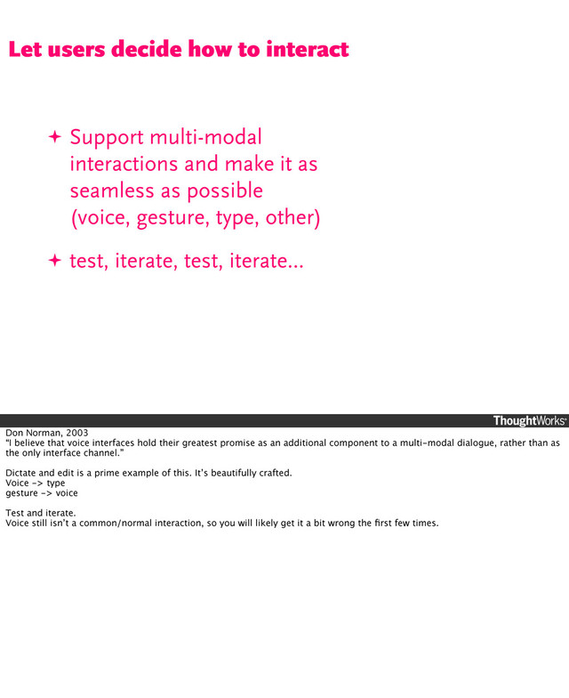 ✦ Support multi-modal
interactions and make it as
seamless as possible
(voice, gesture, type, other)
✦ test, iterate, test, iterate...
Let users decide how to interact
Don Norman, 2003
“I believe that voice interfaces hold their greatest promise as an additional component to a multi-modal dialogue, rather than as
the only interface channel.”
Dictate and edit is a prime example of this. It’s beautifully crafted.
Voice -> type
gesture -> voice
Test and iterate.
Voice still isn’t a common/normal interaction, so you will likely get it a bit wrong the ﬁrst few times.
