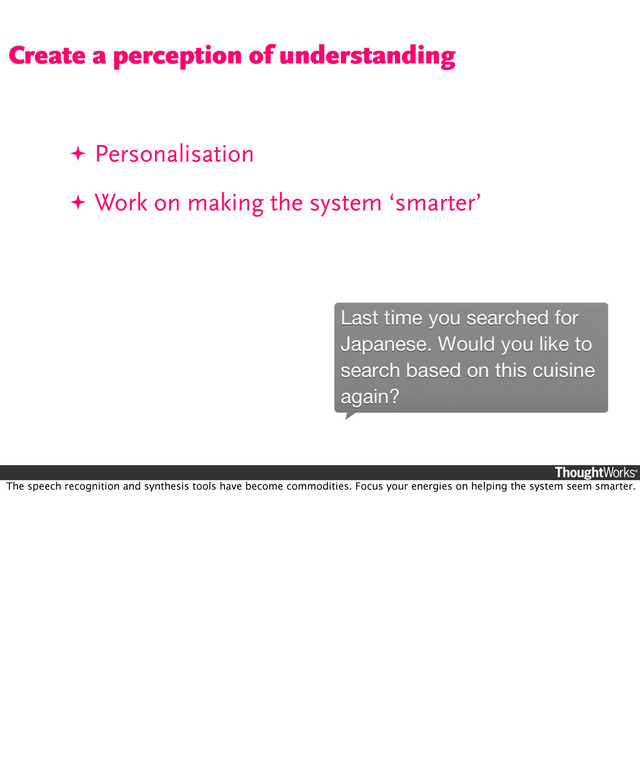 ✦ Personalisation
✦ Work on making the system ‘smarter’
Create a perception of understanding
The speech recognition and synthesis tools have become commodities. Focus your energies on helping the system seem smarter.
