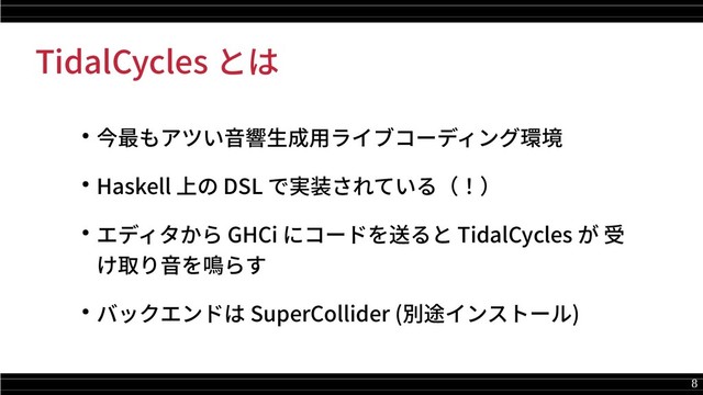 8
TidalCycles とは
● 今最もアツい音響生成用ライブコーディング環境
● Haskell 上の DSL で実装されている（！）
● エディタから GHCi にコードを送ると TidalCycles が 受
け取り音を鳴らす
● バックエンドは SuperCollider (別途インストール)
