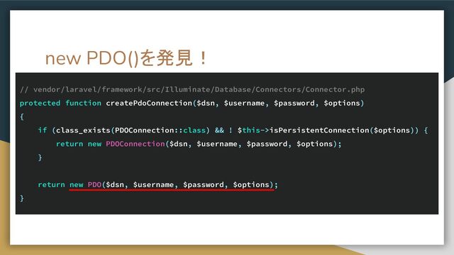 new PDO()を発見！
// vendor/laravel/framework/src/Illuminate/Database/Connectors/Connector.php
protected function createPdoConnection($dsn, $username, $password, $options)
{
if (class_exists(PDOConnection::class) && ! $this->isPersistentConnection($options)) {
return new PDOConnection($dsn, $username, $password, $options);
}
return new PDO($dsn, $username, $password, $options);
}
