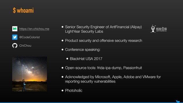 $ whoami
• Senior Security Engineer of AntFinancial (Alipay) 
LightYear Security Labs
• Product security and offensive security research
• Conference speaking:
• BlackHat USA 2017
• Open-source tools: frida-ipa-dump, Passionfruit
• Acknowledged by Microsoft, Apple, Adobe and VMware for
reporting security vulnerabilities
• Photoholic
@CodeColorist
ChiChou
https://en.chichou.me
