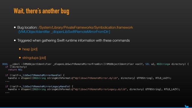 Wait, there’s another bug
• Bug location: /System/Library/PrivateFrameworks/Symbolication.framework 
-[VMUObjectIdentiﬁer _dlopenLibSwiftRemoteMirrorFromDir:]
• Triggered when gathering Swift runtime information with these commands
• heap [pid]
• stringdups [pid]
BOOL __cdecl -[VMUObjectIdentifier _dlopenLibSwiftRemoteMirrorFromDir:](VMUObjectIdentifier *self, SEL a2, NSString* directory) {
if (!directory)
return NO;
if (!self->_libSwiftRemoteMirrorHandle) {
handle = dlopen([[NSString stringWithFormat:@"%@/libswiftRemoteMirror.dylib", directory] UTF8String], RTLD_LAZY);
...
if (!self->_libSwiftRemoteMirrorLegacyHandle) {
handle = dlopen([[NSString stringWithFormat:@"%@/libswiftRemoteMirrorLegacy.dylib", directory] UTF8String], RTLD_LAZY);
...
