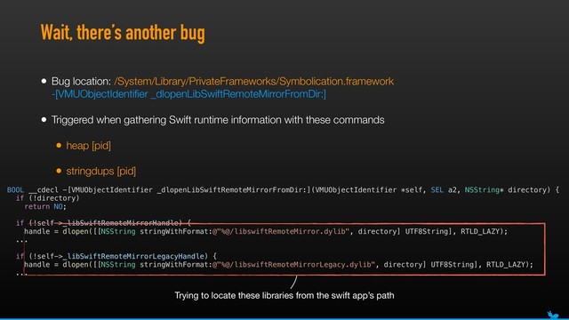 Wait, there’s another bug
• Bug location: /System/Library/PrivateFrameworks/Symbolication.framework 
-[VMUObjectIdentiﬁer _dlopenLibSwiftRemoteMirrorFromDir:]
• Triggered when gathering Swift runtime information with these commands
• heap [pid]
• stringdups [pid]
BOOL __cdecl -[VMUObjectIdentifier _dlopenLibSwiftRemoteMirrorFromDir:](VMUObjectIdentifier *self, SEL a2, NSString* directory) {
if (!directory)
return NO;
if (!self->_libSwiftRemoteMirrorHandle) {
handle = dlopen([[NSString stringWithFormat:@"%@/libswiftRemoteMirror.dylib", directory] UTF8String], RTLD_LAZY);
...
if (!self->_libSwiftRemoteMirrorLegacyHandle) {
handle = dlopen([[NSString stringWithFormat:@"%@/libswiftRemoteMirrorLegacy.dylib", directory] UTF8String], RTLD_LAZY);
...
Trying to locate these libraries from the swift app’s path
