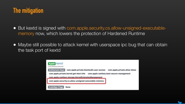 The mitigation
• But kextd is signed with com.apple.security.cs.allow-unsigned-executable-
memory now, which lowers the protection of Hardened Runtime
• Maybe still possible to attack kernel with userspace ipc bug that can obtain
the task port of kextd
