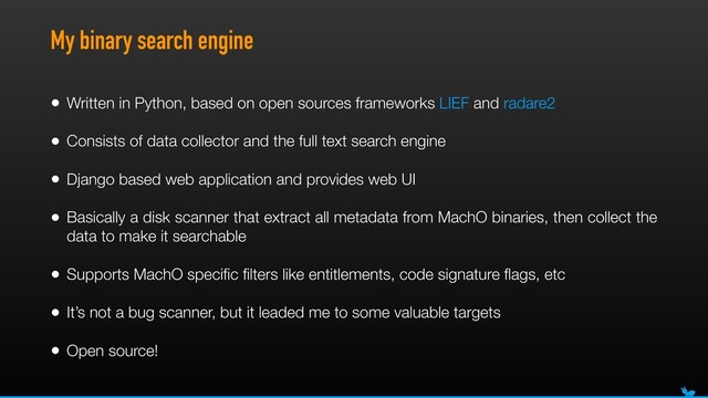 My binary search engine
• Written in Python, based on open sources frameworks LIEF and radare2
• Consists of data collector and the full text search engine
• Django based web application and provides web UI
• Basically a disk scanner that extract all metadata from MachO binaries, then collect the
data to make it searchable
• Supports MachO speciﬁc ﬁlters like entitlements, code signature ﬂags, etc
• It’s not a bug scanner, but it leaded me to some valuable targets
• Open source!
