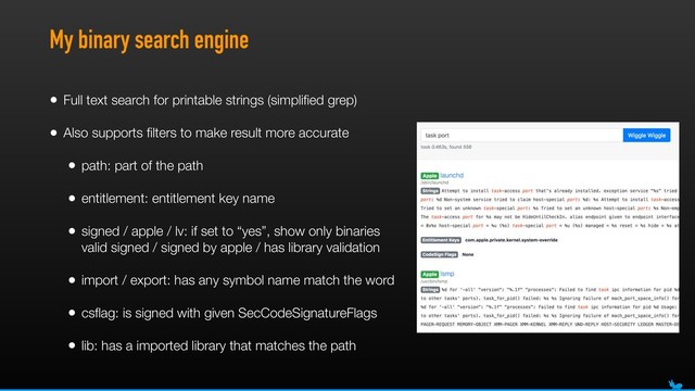 My binary search engine
• Full text search for printable strings (simpliﬁed grep)
• Also supports ﬁlters to make result more accurate
• path: part of the path
• entitlement: entitlement key name
• signed / apple / lv: if set to “yes”, show only binaries
valid signed / signed by apple / has library validation
• import / export: has any symbol name match the word
• csﬂag: is signed with given SecCodeSignatureFlags
• lib: has a imported library that matches the path
