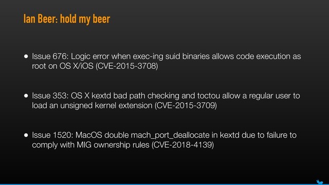 Ian Beer: hold my beer
• Issue 676: Logic error when exec-ing suid binaries allows code execution as
root on OS X/iOS (CVE-2015-3708) 
• Issue 353: OS X kextd bad path checking and toctou allow a regular user to
load an unsigned kernel extension (CVE-2015-3709) 
• Issue 1520: MacOS double mach_port_deallocate in kextd due to failure to
comply with MIG ownership rules (CVE-2018-4139) 
