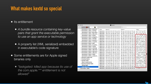 What makes kextd so special
• Its entitlement
• A bundle resource containing key-value
pairs that grant the executable permission
to use an app service or technology
• A property list (XML serialized) embedded
in executable’s code signature
• Some entitlements are for Apple signed
binaries only
• “taskgated: killed app because its use of
the com.apple.*** entitlement is not
allowed”
