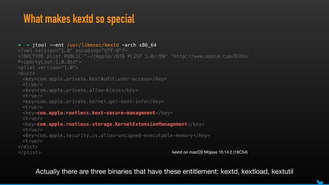 What makes kextd so special
➜ ~ jtool --ent /usr/libexec/kextd -arch x86_64




com.apple.private.KextAudit.user-access

com.apple.private.allow-bless

com.apple.private.kernel.get-kext-info

com.apple.rootless.kext-secure-management

com.apple.rootless.storage.KernelExtensionManagement

com.apple.security.cs.allow-unsigned-executable-memory


 kextd on macOS Mojave 10.14.2 (18C54)
Actually there are three binaries that have these entitlement: kextd, kextload, kextutil
