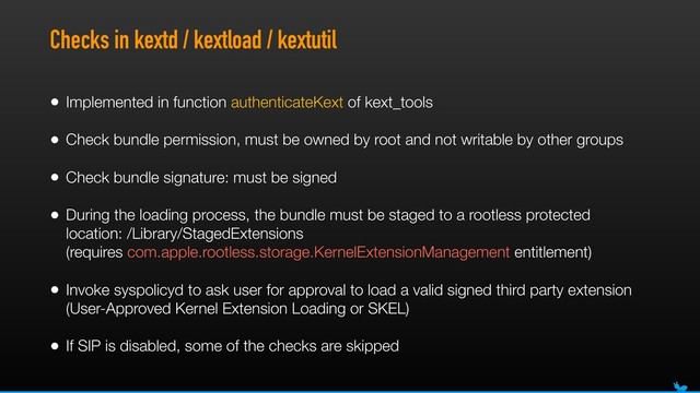 Checks in kextd / kextload / kextutil
• Implemented in function authenticateKext of kext_tools
• Check bundle permission, must be owned by root and not writable by other groups
• Check bundle signature: must be signed
• During the loading process, the bundle must be staged to a rootless protected
location: /Library/StagedExtensions 
(requires com.apple.rootless.storage.KernelExtensionManagement entitlement)
• Invoke syspolicyd to ask user for approval to load a valid signed third party extension
(User-Approved Kernel Extension Loading or SKEL)
• If SIP is disabled, some of the checks are skipped
