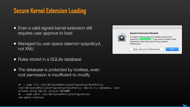 Secure Kernel Extension Loading
• Even a valid signed kernel extension still
requires user approve to load
• Managed by user space daemon syspolicyd,
not XNU
• Rules stored in a SQLite database
• The database is protected by rootless, even
root permission is insufﬁcient to modify
➜ ~ sudo file /var/db/SystemPolicyConfiguration/KextPolicy
/var/db/SystemPolicyConfiguration/ExecPolicy: SQLite 3.x database, last
written using SQLite version 3024000
➜ ~ sudo xattr /var/db/SystemPolicyConfiguration/
com.apple.rootless
