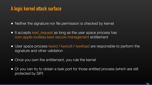 A logic kernel attack surface
• Neither the signature nor ﬁle permission is checked by kernel
• It accepts kext_request as long as the user space process has
com.apple.rootless.kext-secure-management entitlement
• User space process kextd / kextutil / kextload are responsible to perform the
signature and other validation
• Once you own the entitlement, you rule the kernel
• Or you can try to obtain a task port for those entitled process (which are still
protected by SIP)

