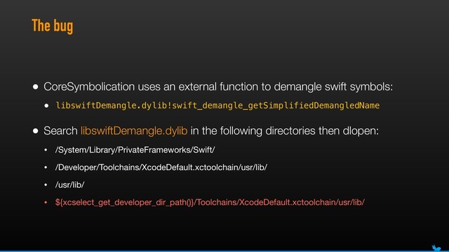 The bug
• CoreSymbolication uses an external function to demangle swift symbols:
• libswiftDemangle.dylib!swift_demangle_getSimplifiedDemangledName
• Search libswiftDemangle.dylib in the following directories then dlopen:
• /System/Library/PrivateFrameworks/Swift/

• /Developer/Toolchains/XcodeDefault.xctoolchain/usr/lib/

• /usr/lib/

• ${xcselect_get_developer_dir_path()}/Toolchains/XcodeDefault.xctoolchain/usr/lib/
