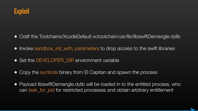 Exploit
• Craft the Toolchains/XcodeDefault.xctoolchain/usr/lib/libswiftDemangle.dylib
• Invoke sandbox_init_with_parameters to drop access to the swift libraries
• Set the DEVELOPER_DIR environment variable
• Copy the symbols binary from El Capitan and spawn the process
• Payload libswiftDemangle.dylib will be loaded in to the entitled process, who
can task_for_pid for restricted processes and obtain arbitrary entitlement
