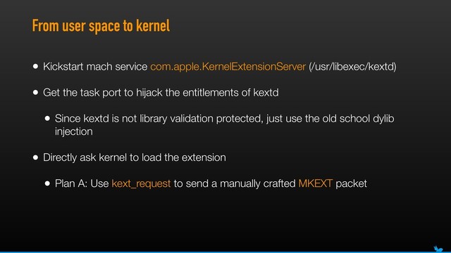 From user space to kernel
• Kickstart mach service com.apple.KernelExtensionServer (/usr/libexec/kextd)
• Get the task port to hijack the entitlements of kextd
• Since kextd is not library validation protected, just use the old school dylib
injection
• Directly ask kernel to load the extension
• Plan A: Use kext_request to send a manually crafted MKEXT packet
