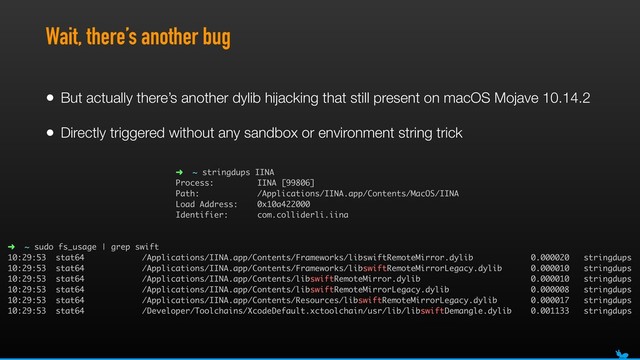 Wait, there’s another bug
• But actually there’s another dylib hijacking that still present on macOS Mojave 10.14.2
• Directly triggered without any sandbox or environment string trick
➜ ~ sudo fs_usage | grep swift 
10:29:53 stat64 /Applications/IINA.app/Contents/Frameworks/libswiftRemoteMirror.dylib 0.000020 stringdups 
10:29:53 stat64 /Applications/IINA.app/Contents/Frameworks/libswiftRemoteMirrorLegacy.dylib 0.000010 stringdups 
10:29:53 stat64 /Applications/IINA.app/Contents/libswiftRemoteMirror.dylib 0.000010 stringdups 
10:29:53 stat64 /Applications/IINA.app/Contents/libswiftRemoteMirrorLegacy.dylib 0.000008 stringdups 
10:29:53 stat64 /Applications/IINA.app/Contents/Resources/libswiftRemoteMirrorLegacy.dylib 0.000017 stringdups 
10:29:53 stat64 /Developer/Toolchains/XcodeDefault.xctoolchain/usr/lib/libswiftDemangle.dylib 0.001133 stringdups
➜ ~ stringdups IINA
Process: IINA [99806]
Path: /Applications/IINA.app/Contents/MacOS/IINA
Load Address: 0x10a422000
Identifier: com.colliderli.iina
