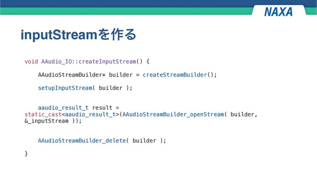 inputStreamΛ࡞Δ
void AAudio_IO::createInputStream() {
AAudioStreamBuilder* builder = createStreamBuilder();
setupInputStream( builder );
aaudio_result_t result =
static_cast(AAudioStreamBuilder_openStream( builder,
&_inputStream ));
AAudioStreamBuilder_delete( builder );
}
