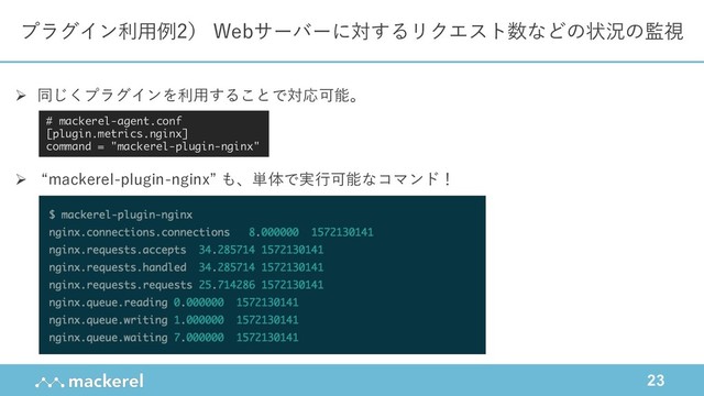 23
プラグイン利⽤例2） Webサーバーに対するリクエスト数などの状況の監視
Ø 同じくプラグインを利⽤することで対応可能。
Ø “mackerel-plugin-nginx” も、単体で実⾏可能なコマンド！
# mackerel-agent.conf
[plugin.metrics.nginx]
command = "mackerel-plugin-nginx"
