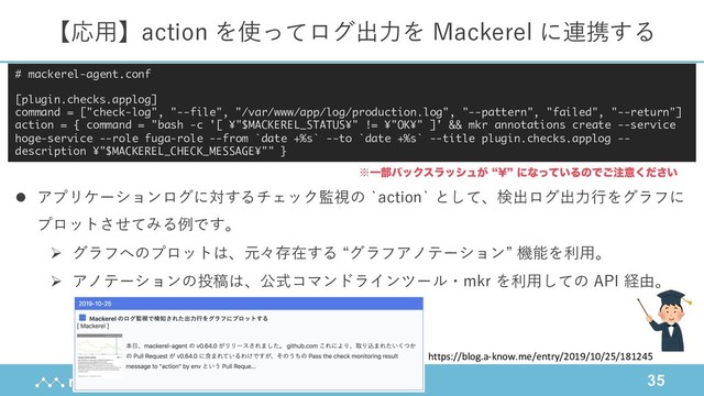 35
【応⽤】action を使ってログ出⼒を Mackerel に連携する
l アプリケーションログに対するチェック監視の `action` として、検出ログ出⼒⾏をグラフに
プロットさせてみる例です。
Ø グラフへのプロットは、元々存在する “グラフアノテーション” 機能を利⽤。
Ø アノテーションの投稿は、公式コマンドラインツール・mkr を利⽤しての API 経由。
# mackerel-agent.conf
[plugin.checks.applog]
command = ["check-log", "--file", "/var/www/app/log/production.log", "--pattern", "failed", "--return"]
action = { command = "bash -c '[ ¥"$MACKEREL_STATUS¥" != ¥"OK¥" ]' && mkr annotations create --service
hoge-service --role fuga-role --from `date +%s` --to `date +%s` --title plugin.checks.applog --
description ¥"$MACKEREL_CHECK_MESSAGE¥"" }
https://blog.a-know.me/entry/2019/10/25/181245
˞Ұ෦όοΫεϥογϡ͕ l=zʹͳ͍ͬͯΔͷͰ͝஫ҙ͍ͩ͘͞
