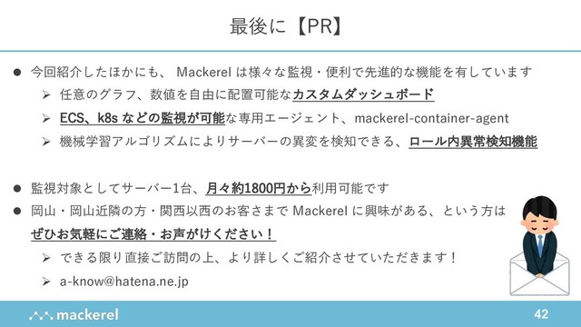 42
最後に【PR】
l 今回紹介したほかにも、 Mackerel は様々な監視・便利で先進的な機能を有しています
Ø 任意のグラフ、数値を⾃由に配置可能なカスタムダッシュボード
Ø ECS、k8s などの監視が可能な専⽤エージェント、mackerel-container-agent
Ø 機械学習アルゴリズムによりサーバーの異変を検知できる、ロール内異常検知機能
l 監視対象としてサーバー1台、⽉々約1800円から利⽤可能です
l 岡⼭・岡⼭近隣の⽅・関⻄以⻄のお客さまで Mackerel に興味がある、という⽅は
ぜひお気軽にご連絡・お声がけください！
Ø できる限り直接ご訪問の上、より詳しくご紹介させていただきます！
Ø a-know@hatena.ne.jp
