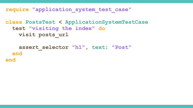 require "application_system_test_case"
class PostsTest < ApplicationSystemTestCase
test "visiting the index" do
visit posts_url
assert_selector "h1", text: "Post"
end
end
