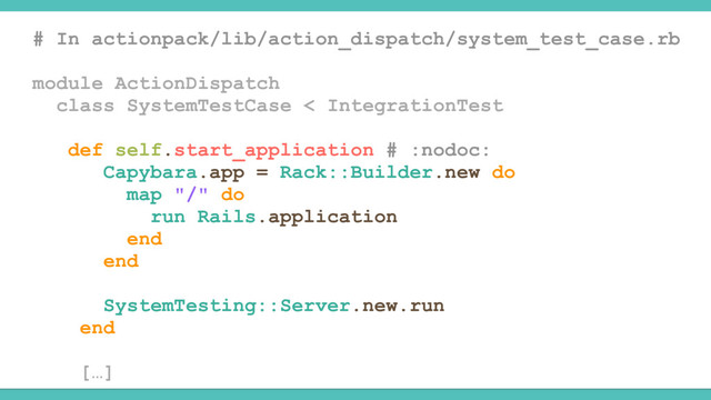 # In actionpack/lib/action_dispatch/system_test_case.rb
module ActionDispatch
class SystemTestCase < IntegrationTest
def self.start_application # :nodoc:
Capybara.app = Rack::Builder.new do
map "/" do
run Rails.application
end
end
SystemTesting::Server.new.run
end
[…]
