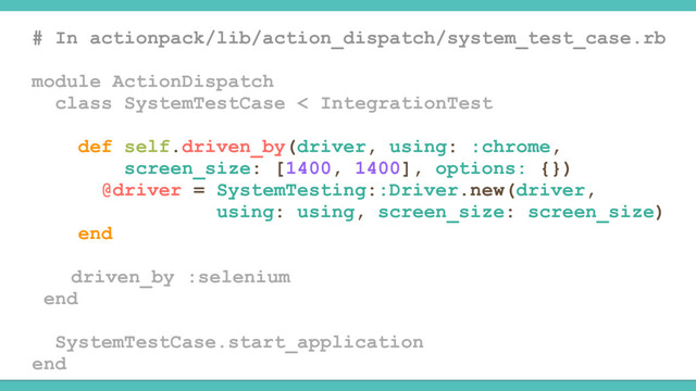 # In actionpack/lib/action_dispatch/system_test_case.rb
module ActionDispatch
class SystemTestCase < IntegrationTest
def self.driven_by(driver, using: :chrome,
screen_size: [1400, 1400], options: {})
@driver = SystemTesting::Driver.new(driver,
using: using, screen_size: screen_size)
end
driven_by :selenium
end
SystemTestCase.start_application
end
