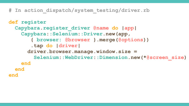 # In action_dispatch/system_testing/driver.rb
def register
Capybara.register_driver @name do |app|
Capybara::Selenium::Driver.new(app,
{ browser: @browser }.merge(@options))
.tap do |driver|
driver.browser.manage.window.size =
Selenium::WebDriver::Dimension.new(*@screen_size)
end
end
end
