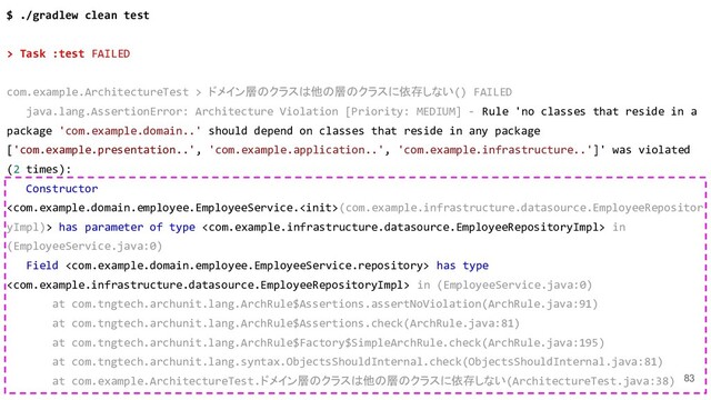 83
$ ./gradlew clean test
> Task :test FAILED
com.example.ArchitectureTest > ドメイン層のクラスは他の層のクラスに依存しない() FAILED
java.lang.AssertionError: Architecture Violation [Priority: MEDIUM] - Rule 'no classes that reside in a
package 'com.example.domain..' should depend on classes that reside in any package
['com.example.presentation..', 'com.example.application..', 'com.example.infrastructure..']' was violated
(2 times):
Constructor
(com.example.infrastructure.datasource.EmployeeRepositor
yImpl)> has parameter of type  in
(EmployeeService.java:0)
Field  has type
 in (EmployeeService.java:0)
at com.tngtech.archunit.lang.ArchRule$Assertions.assertNoViolation(ArchRule.java:91)
at com.tngtech.archunit.lang.ArchRule$Assertions.check(ArchRule.java:81)
at com.tngtech.archunit.lang.ArchRule$Factory$SimpleArchRule.check(ArchRule.java:195)
at com.tngtech.archunit.lang.syntax.ObjectsShouldInternal.check(ObjectsShouldInternal.java:81)
at com.example.ArchitectureTest.ドメイン層のクラスは他の層のクラスに依存しない(ArchitectureTest.java:38)
