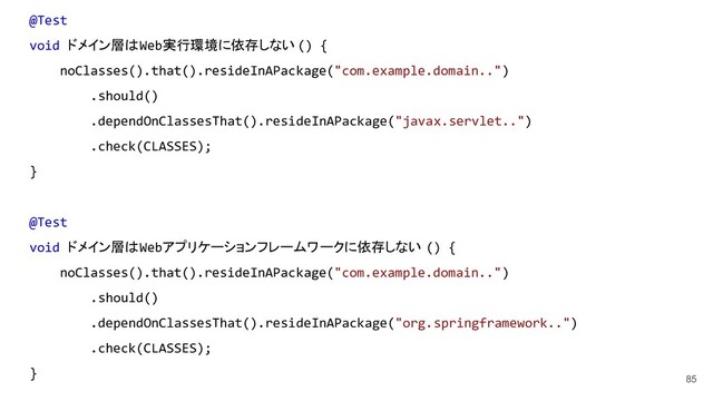 85
@Test
void ドメイン層はWeb実行環境に依存しない () {
noClasses().that().resideInAPackage("com.example.domain..")
.should()
.dependOnClassesThat().resideInAPackage("javax.servlet..")
.check(CLASSES);
}
@Test
void ドメイン層はWebアプリケーションフレームワークに依存しない () {
noClasses().that().resideInAPackage("com.example.domain..")
.should()
.dependOnClassesThat().resideInAPackage("org.springframework..")
.check(CLASSES);
}
