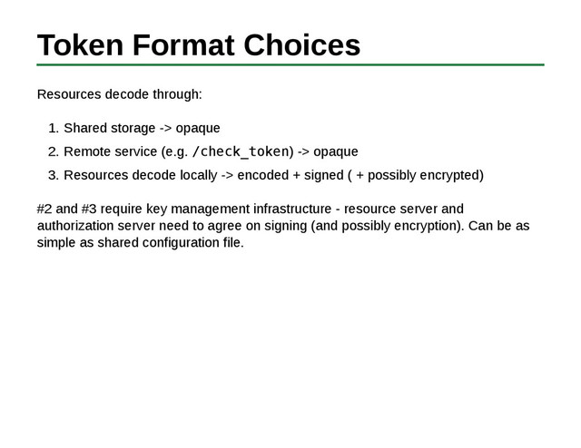 Token Format Choices
Resources decode through:
Shared storage -> opaque
1.
Remote service (e.g. /check_token) -> opaque
2.
Resources decode locally -> encoded + signed ( + possibly encrypted)
3.
#2 and #3 require key management infrastructure - resource server and
authorization server need to agree on signing (and possibly encryption). Can be as
simple as shared configuration file.
