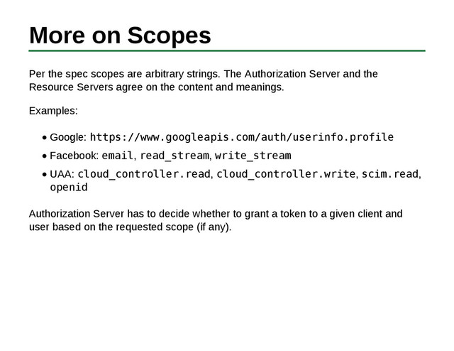 More on Scopes
Per the spec scopes are arbitrary strings. The Authorization Server and the
Resource Servers agree on the content and meanings.
Examples:
Google: https://www.googleapis.com/auth/userinfo.profile
Facebook: email, read_stream, write_stream
UAA: cloud_controller.read, cloud_controller.write, scim.read,
openid
Authorization Server has to decide whether to grant a token to a given client and
user based on the requested scope (if any).
