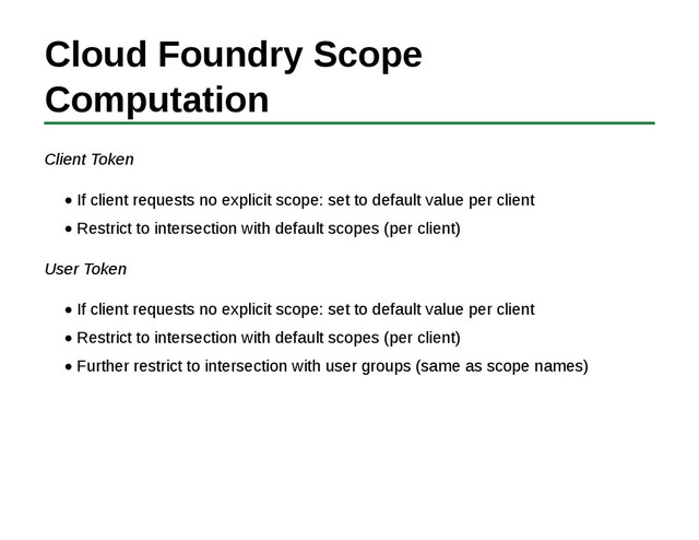 Cloud Foundry Scope
Computation
Client Token
If client requests no explicit scope: set to default value per client
Restrict to intersection with default scopes (per client)
User Token
If client requests no explicit scope: set to default value per client
Restrict to intersection with default scopes (per client)
Further restrict to intersection with user groups (same as scope names)
