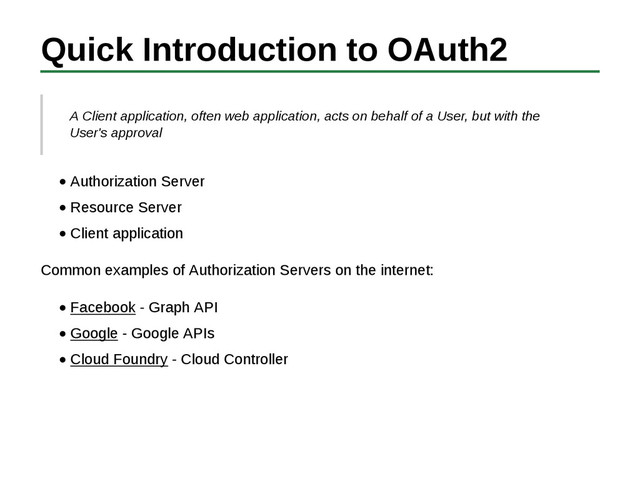 Quick Introduction to OAuth2
A Client application, often web application, acts on behalf of a User, but with the
User's approval
Authorization Server
Resource Server
Client application
Common examples of Authorization Servers on the internet:
Facebook - Graph API
Google - Google APIs
Cloud Foundry - Cloud Controller
