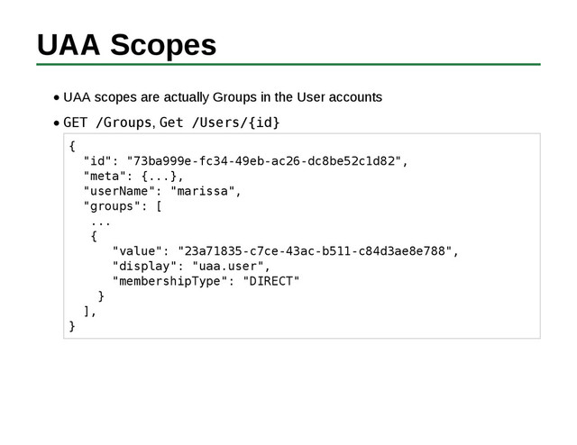 UAA Scopes
UAA scopes are actually Groups in the User accounts
GET /Groups, Get /Users/{id}
{
"id": "73ba999e-fc34-49eb-ac26-dc8be52c1d82",
"meta": {...},
"userName": "marissa",
"groups": [
...
{
"value": "23a71835-c7ce-43ac-b511-c84d3ae8e788",
"display": "uaa.user",
"membershipType": "DIRECT"
}
],
}
