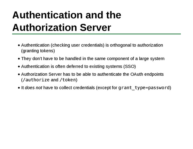 Authentication and the
Authorization Server
Authentication (checking user credentials) is orthogonal to authorization
(granting tokens)
They don't have to be handled in the same component of a large system
Authentication is often deferred to existing systems (SSO)
Authorization Server has to be able to authenticate the OAuth endpoints
(/authorize and /token)
It does not have to collect credentials (except for grant_type=password)
