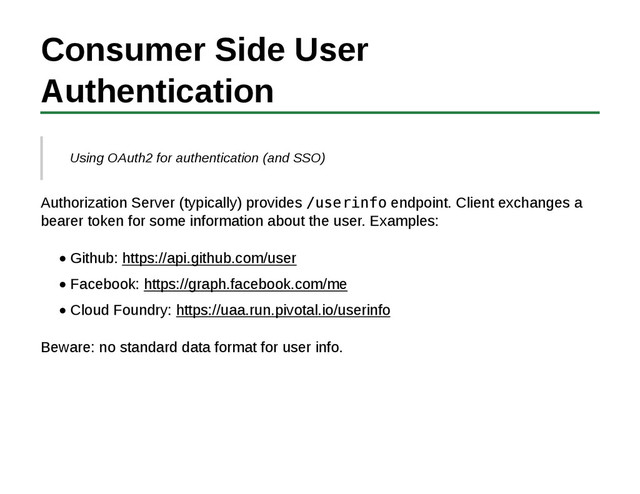 Consumer Side User
Authentication
Using OAuth2 for authentication (and SSO)
Authorization Server (typically) provides /userinfo endpoint. Client exchanges a
bearer token for some information about the user. Examples:
Github: https://api.github.com/user
Facebook: https://graph.facebook.com/me
Cloud Foundry: https://uaa.run.pivotal.io/userinfo
Beware: no standard data format for user info.
