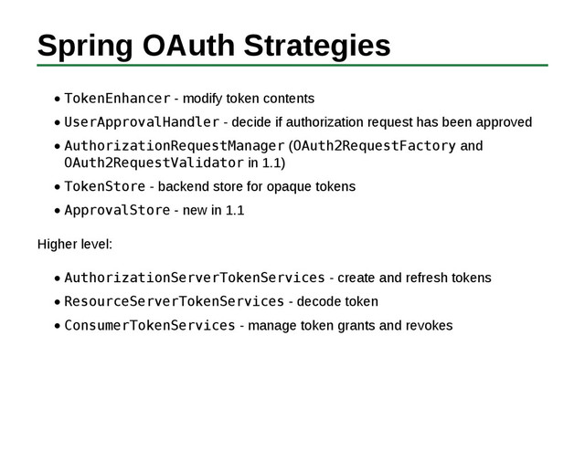 Spring OAuth Strategies
TokenEnhancer - modify token contents
UserApprovalHandler - decide if authorization request has been approved
AuthorizationRequestManager (OAuth2RequestFactory and
OAuth2RequestValidator in 1.1)
TokenStore - backend store for opaque tokens
ApprovalStore - new in 1.1
Higher level:
AuthorizationServerTokenServices - create and refresh tokens
ResourceServerTokenServices - decode token
ConsumerTokenServices - manage token grants and revokes
