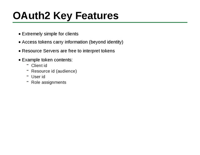 OAuth2 Key Features
Extremely simple for clients
Access tokens carry information (beyond identity)
Resource Servers are free to interpret tokens
Example token contents:
Client id
Resource id (audience)
User id
Role assignments
