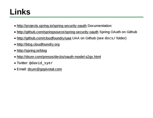 Links
http://projects.spring.io/spring-security-oauth Documentation
http://github.com/springsource/spring-security-oauth Spring OAuth on Github
http://github.com/cloudfoundry/uaa UAA on Github (see docs/ folder)
http://blog.cloudfoundry.org
http://spring.io/blog
http://dsyer.com/presos/decks/oauth-model-s2gx.html
Twitter: @david_syer
Email: dsyer@gopivotal.com
