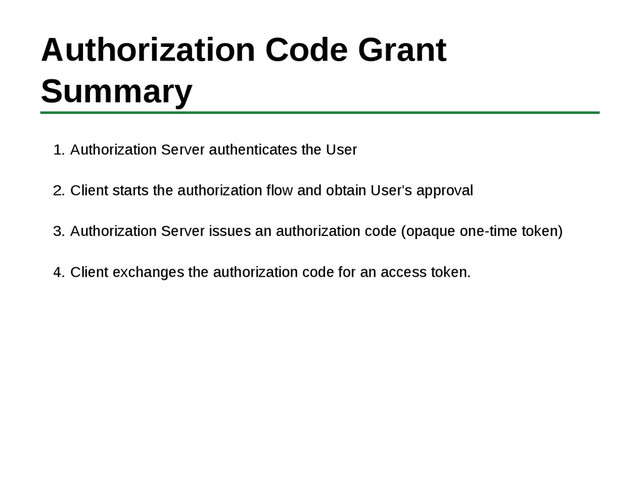 Authorization Code Grant
Summary
Authorization Server authenticates the User
1.
Client starts the authorization flow and obtain User's approval
2.
Authorization Server issues an authorization code (opaque one-time token)
3.
Client exchanges the authorization code for an access token.
4.
