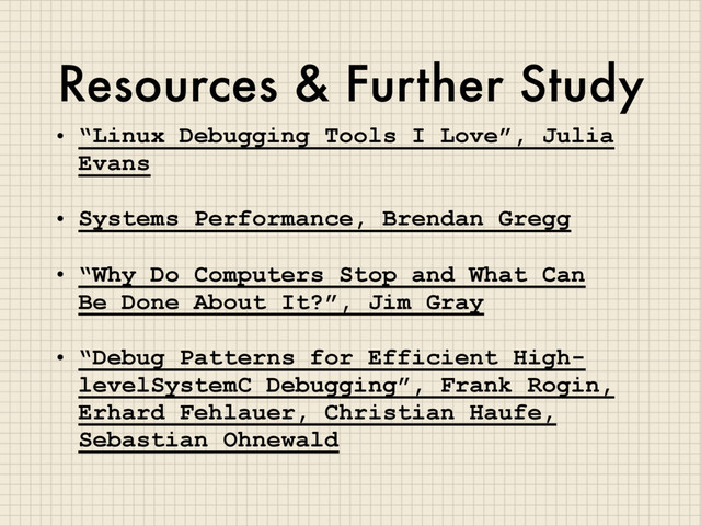 Resources & Further Study
• “Linux Debugging Tools I Love”, Julia
Evans
• Systems Performance, Brendan Gregg
• “Why Do Computers Stop and What Can
Be Done About It?”, Jim Gray
• “Debug Patterns for Efficient High-
levelSystemC Debugging”, Frank Rogin,
Erhard Fehlauer, Christian Haufe,
Sebastian Ohnewald
