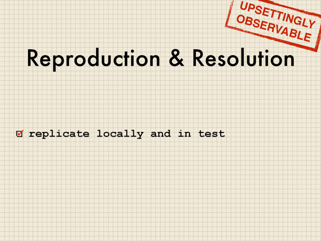 Reproduction & Resolution
replicate locally and in test
UPSETTINGLY
OBSERVABLE
