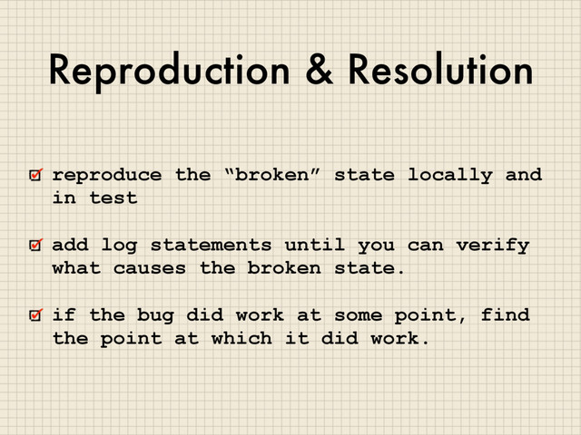 Reproduction & Resolution
reproduce the “broken” state locally and
in test
add log statements until you can verify
what causes the broken state.
if the bug did work at some point, find
the point at which it did work.
