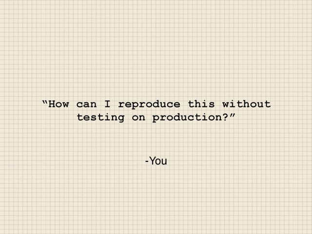-You
“How can I reproduce this without
testing on production?”
