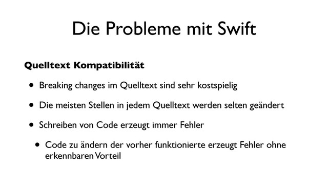 Die Probleme mit Swift
Quelltext Kompatibilität
• Breaking changes im Quelltext sind sehr kostspielig
• Die meisten Stellen in jedem Quelltext werden selten geändert
• Schreiben von Code erzeugt immer Fehler
• Code zu ändern der vorher funktionierte erzeugt Fehler ohne
erkennbaren Vorteil
